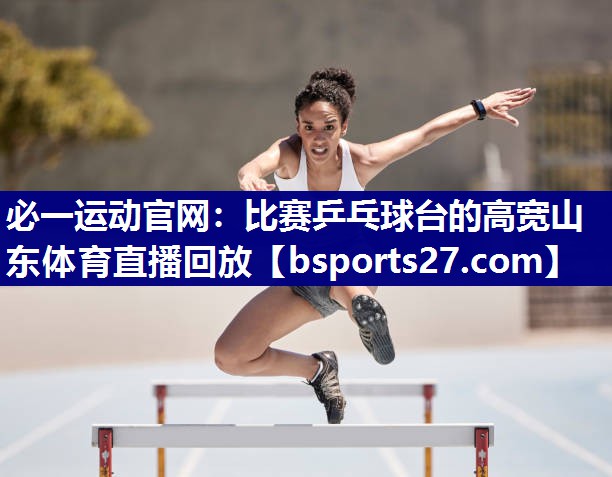 必一运动官网：比赛乒乓球台的高宽山东体育直播回放