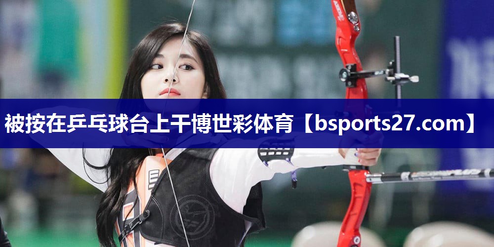 被按在乒乓球台上干博世彩体育