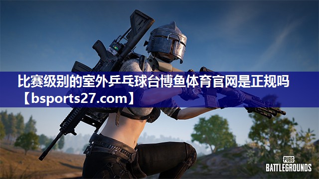 比赛级别的室外乒乓球台博鱼体育官网是正规吗
