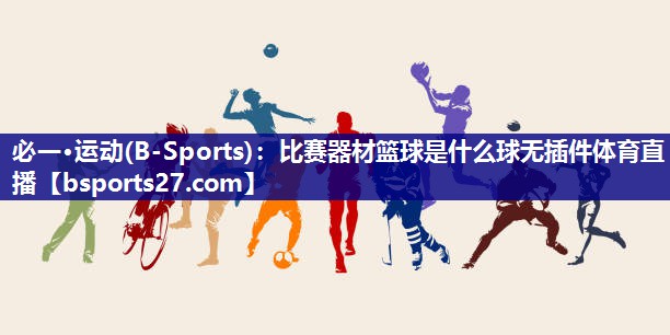 必一·运动(B-Sports)：比赛器材篮球是什么球无插件体育直播