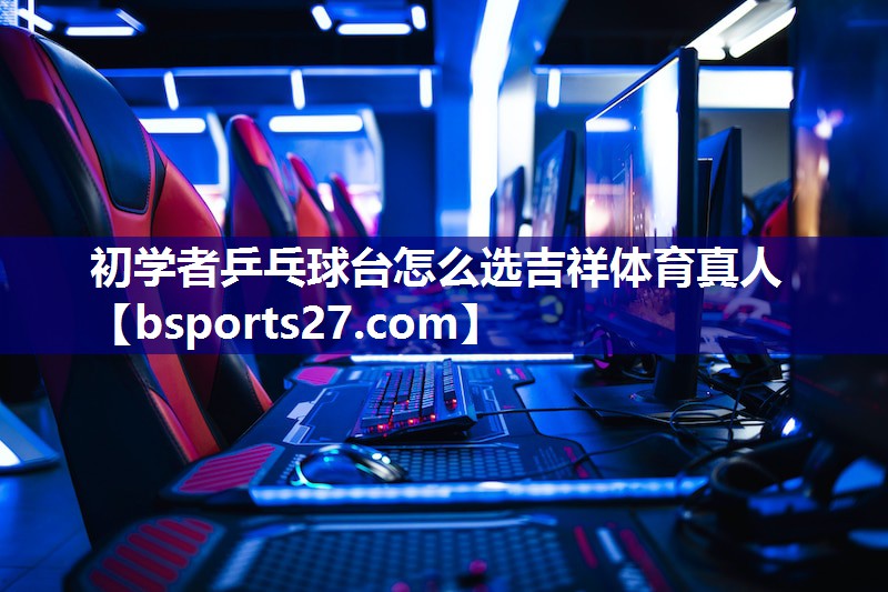 初学者乒乓球台怎么选吉祥体育真人