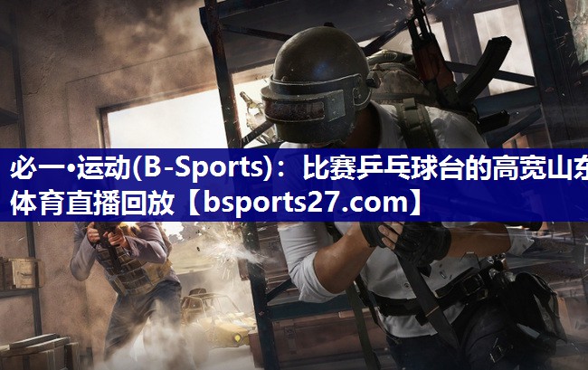 必一·运动(B-Sports)：比赛乒乓球台的高宽山东体育直播回放
