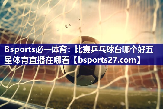Bsports必一体育：比赛乒乓球台哪个好五星体育直播在哪看
