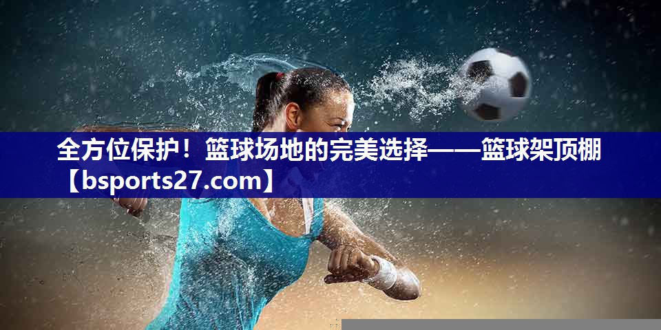 全方位保护!篮球场地的完美选择——篮球架顶棚 全方位保护!篮球场地的完美选择——篮球架顶棚