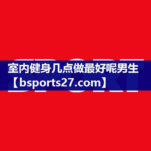 室内健身几点做最好呢男生 室内健身几点做最好呢男生